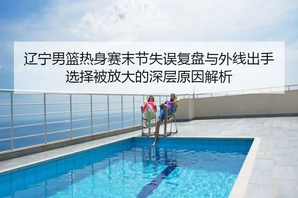 辽宁男篮热身赛末节失误复盘与外线出手选择被放大的深层原因解析