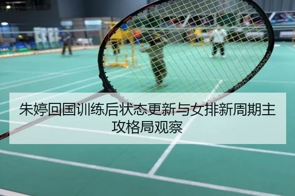 朱婷回国训练后状态更新与女排新周期主攻格局观察