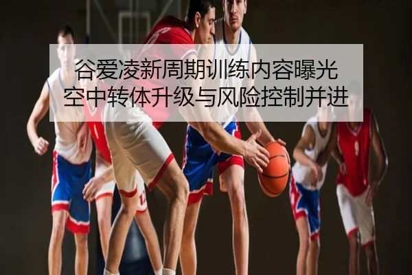 谷爱凌新周期训练内容曝光 空中转体升级与风险控制并进
