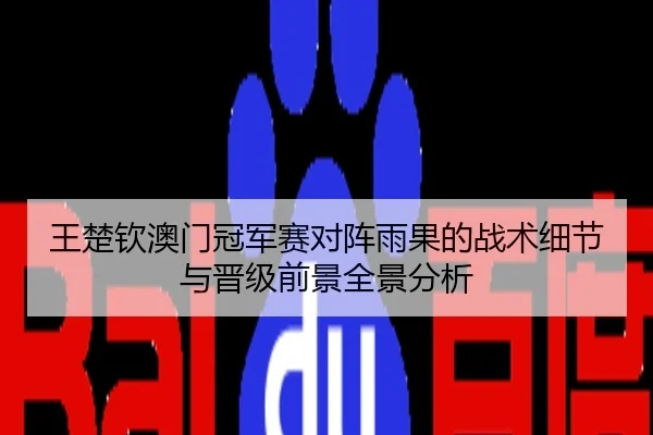 王楚钦澳门冠军赛对阵雨果的战术细节与晋级前景全景分析