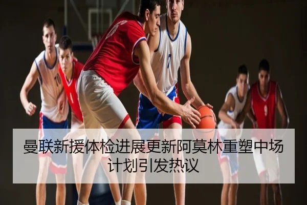 曼联新援体检进展更新阿莫林重塑中场计划引发热议