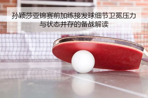 孙颖莎亚锦赛前加练接发球细节卫冕压力与状态并存的备战解读