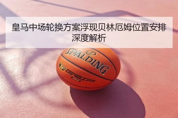 皇马中场轮换方案浮现贝林厄姆位置安排深度解析