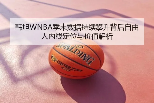 韩旭WNBA季末数据持续攀升背后自由人内线定位与价值解析