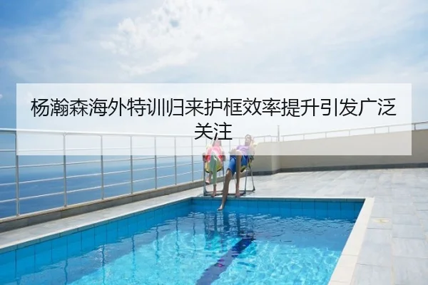 杨瀚森海外特训归来护框效率提升引发广泛关注